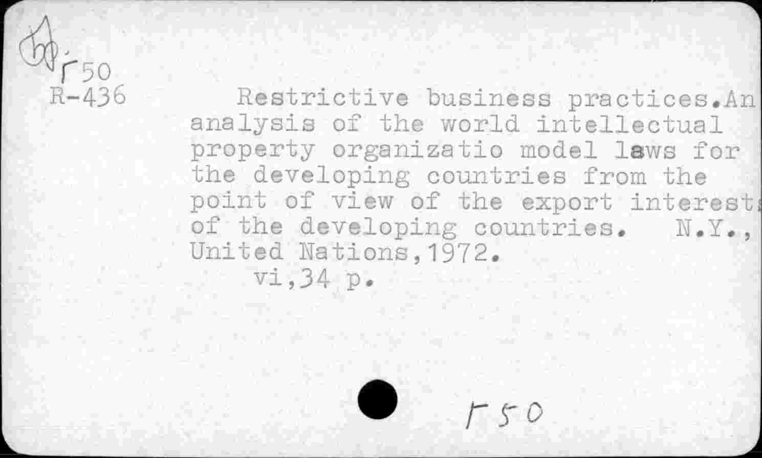 ﻿T50 R-43&
Restrictive business practices.An analysis of the world intellectual property organizatio model laws for the developing countries from the point of view of the export interest of the developing countries. N.Y., United Nations,1972.
vi,34 p.
n o